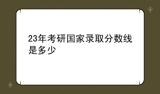 23年考研国家录取分数线是多少