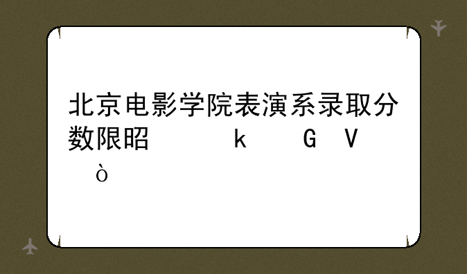 北京电影学院表演系录取分数限是多少啊？