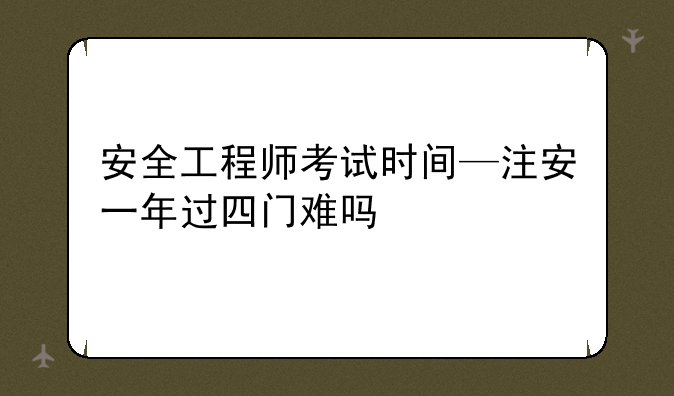 安全工程师考试时间—注安一年过四门难吗