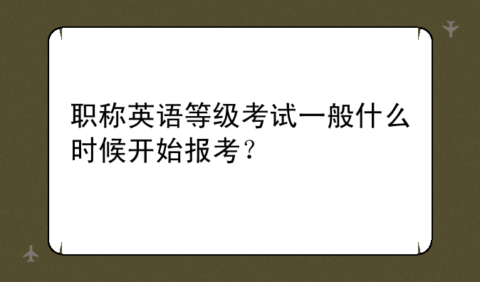 职称英语等级考试一般什么时候开始报考？
