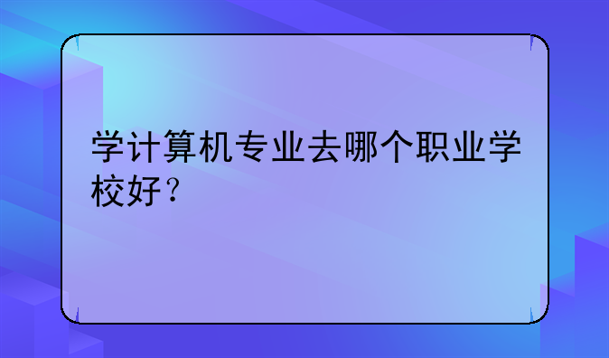 学计算机专业去哪个职业学校好？