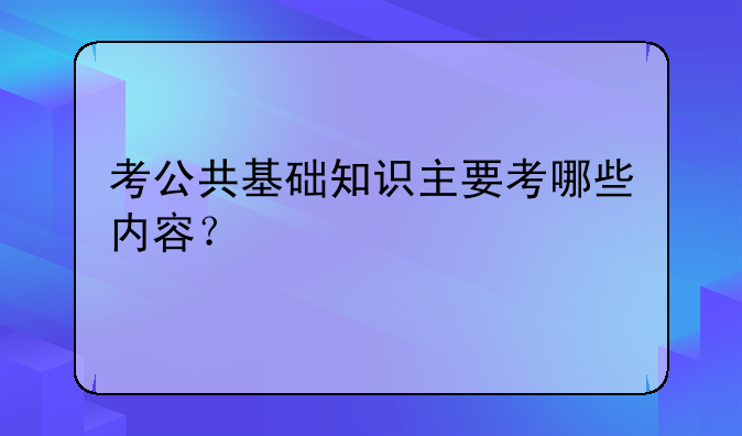考公共基础知识主要考哪些内容？