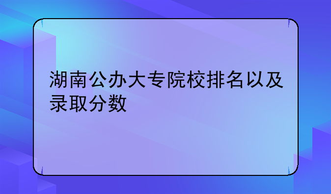 湖南公办大专院校排名以及录取分数
