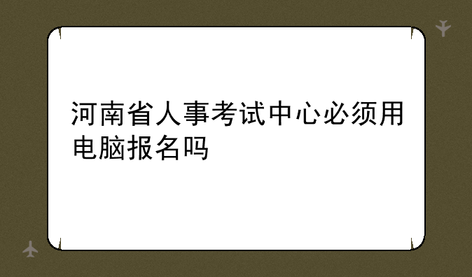 河南省人事考试中心必须用电脑报名吗