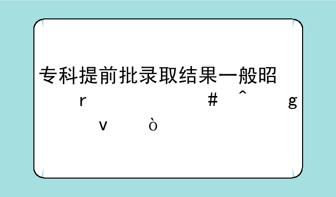专科提前批录取结果一般是在什么时候出来？