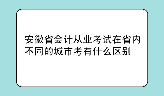 安徽省会计从业考试在省内不同的城市考有什么区别