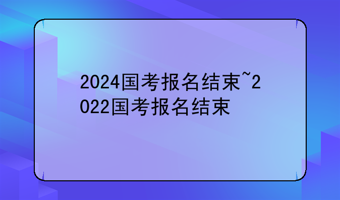 2024国考报名结束~2022国考报名结束