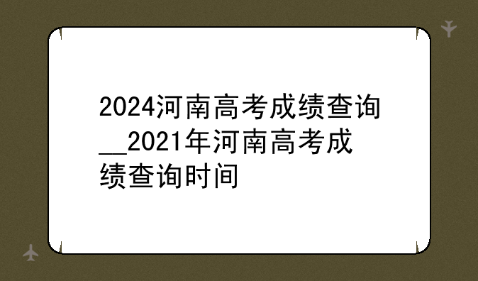 2024河南高考成绩查询__2021年河南高考成绩查询时间
