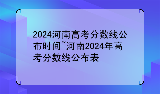 2024河南高考分数线公布时间~河南2024年高考分数线公布表