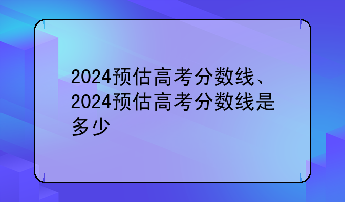 2024预估高考分数线、2024预估高考分数线是多少
