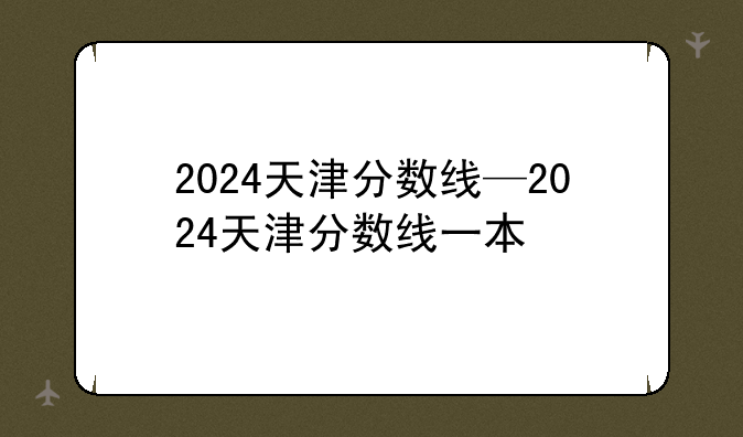 2024天津分数线—2024天津分数线一本