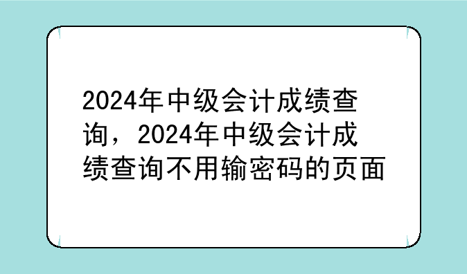 2024年中级会计成绩查询，2024年中级会计成绩查询不用输密码的页面