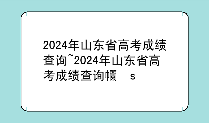 2024年山东省高考成绩查询~2024年山东省高考成绩查询平台