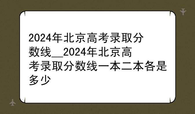 2024年北京高考录取分数线__2024年北京高考录取分数线一本二本各是多少