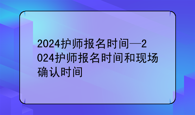 2024护师报名时间—2024护师报名时间和现场确认时间