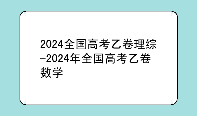 2024全国高考乙卷理综-2024年全国高考乙卷数学