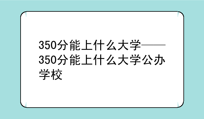 350分能上什么大学——350分能上什么大学公办学校