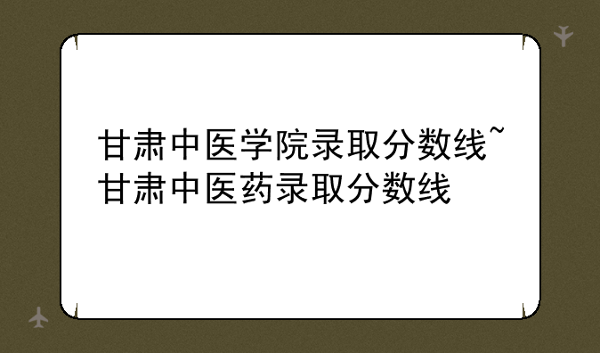 甘肃中医学院录取分数线~甘肃中医药录取分数线