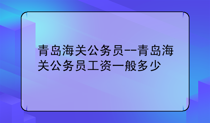 青岛海关公务员--青岛海关公务员工资一般多少