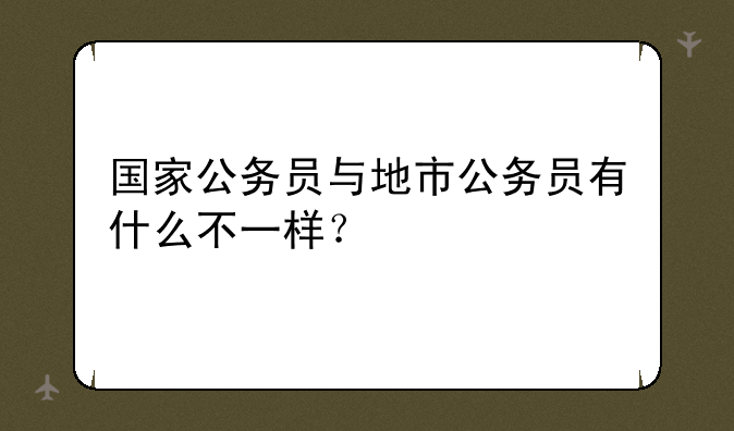 国家公务员与地市公务员有什么不一样？