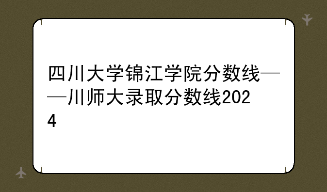 四川大学锦江学院分数线——川师大录取分数线2024