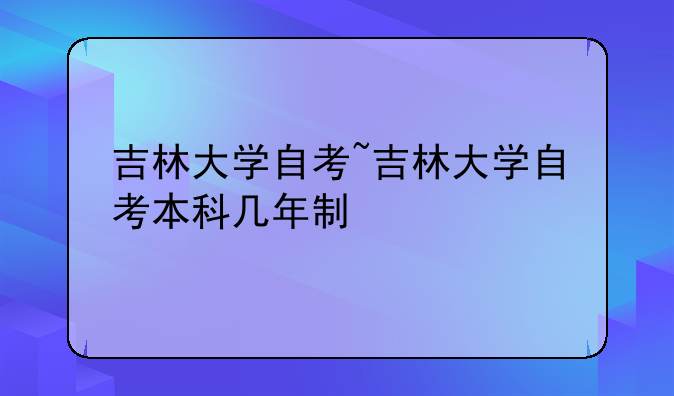 吉林大学自考~吉林大学自考本科几年制