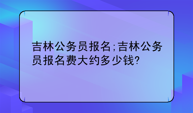 吉林公务员报名;吉林公务员报名费大约多少钱?