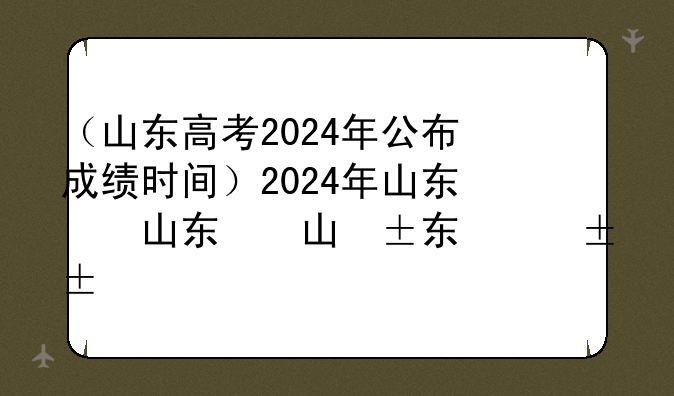 （山东高考2024年公布成绩时间）2024年山东省高考