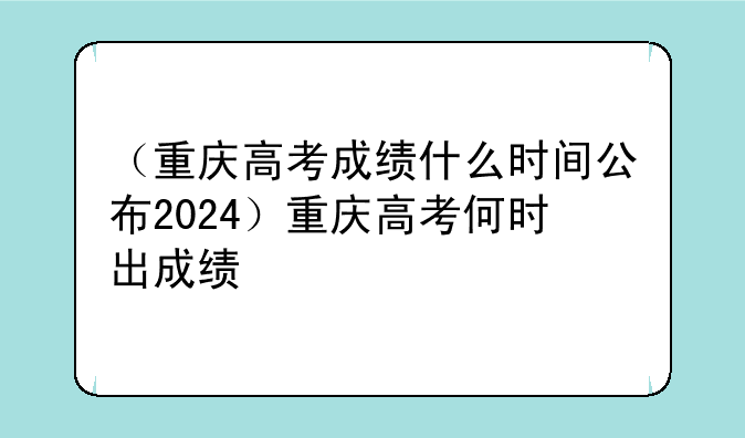 （重庆高考成绩什么时间公布2024）重庆高考何时出成绩