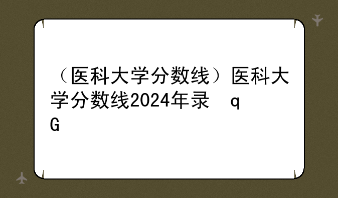 （医科大学分数线）医科大学分数线2024年录取线