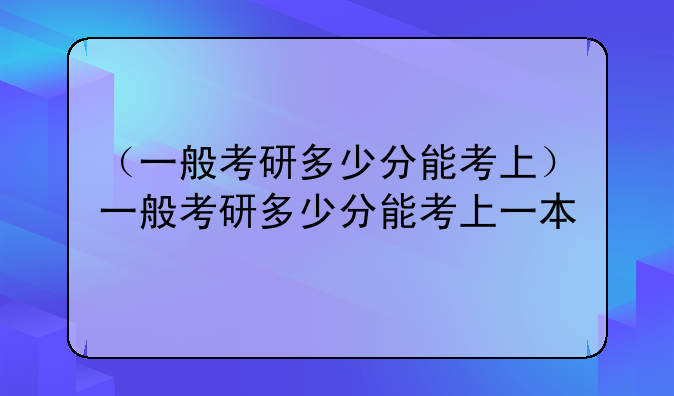 （一般考研多少分能考上）一般考研多少分能考上一本