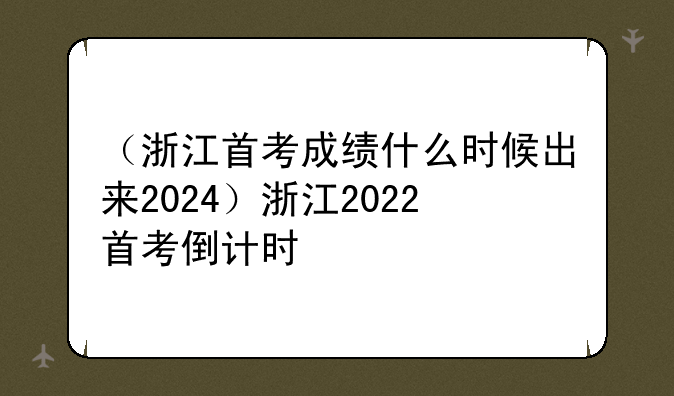 （浙江首考成绩什么时候出来2024）浙江2022首考倒计时