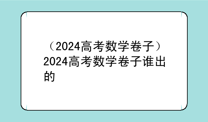 （2024高考数学卷子）2024高考数学卷子谁出的