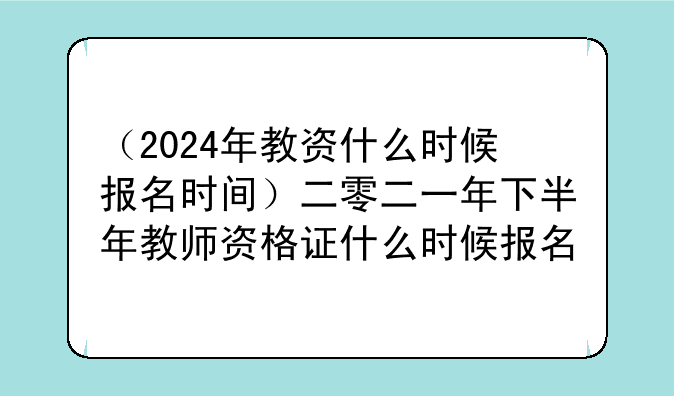 （2024年教资什么时候报名时间）二零二一年下半年教师资格证什么时候报名