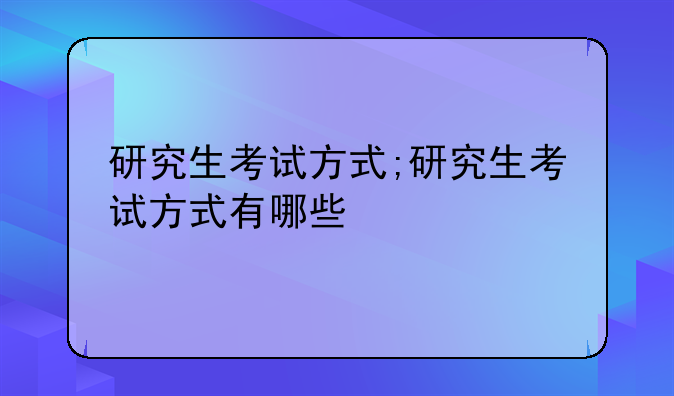 研究生考试方式;研究生考试方式有哪些