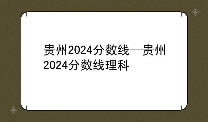 贵州2024分数线—贵州2024分数线理科