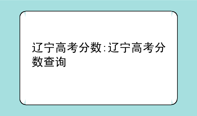 辽宁高考分数:辽宁高考分数查询