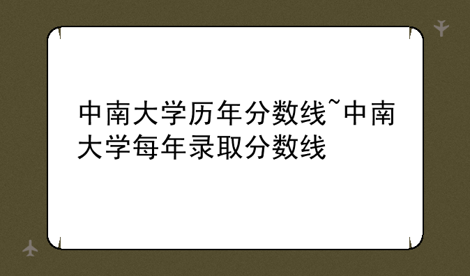 中南大学历年分数线~中南大学每年录取分数线