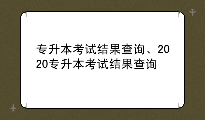 专升本考试结果查询、2020专升本考试结果查询