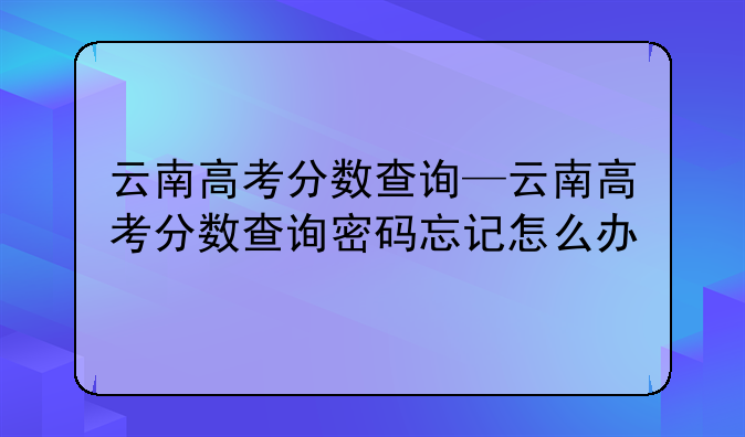 云南高考分数查询—云南高考分数查询密码忘记怎么办