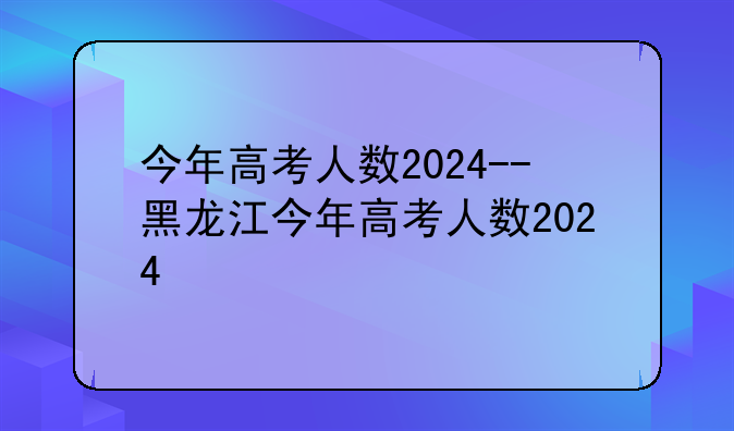 今年高考人数2024--黑龙江今年高考人数2024