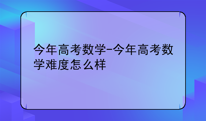 今年高考数学-今年高考数学难度怎么样