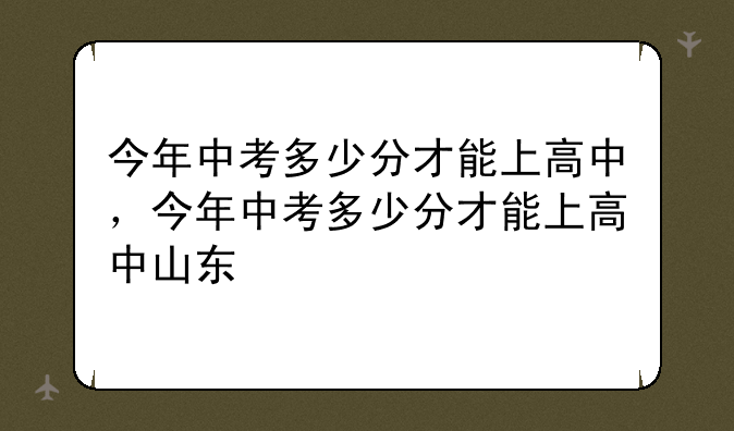 今年中考多少分才能上高中，今年中考多少分才能上高中山东