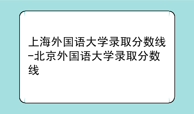上海外国语大学录取分数线-北京外国语大学录取分数线