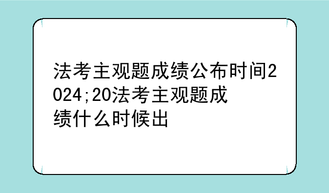 法考主观题成绩公布时间2024;20法考主观题成绩什么时候出