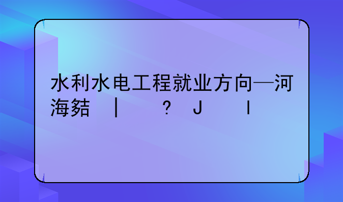 水利水电工程就业方向—河海大学的水利水电工程就业方向