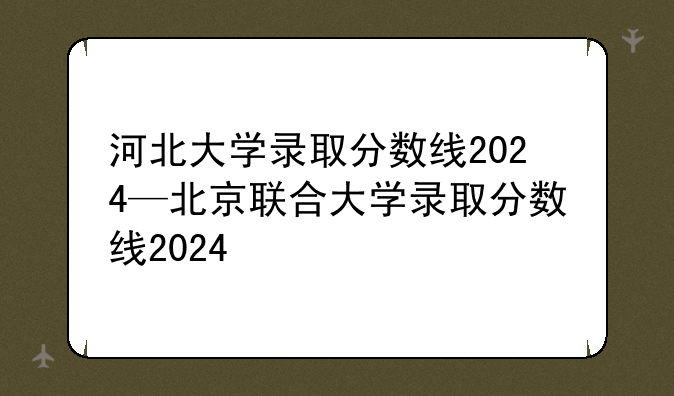 河北大学录取分数线2024—北京联合大学录取分数线2024