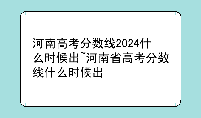 河南高考分数线2024什么时候出~河南省高考分数线什么时候出