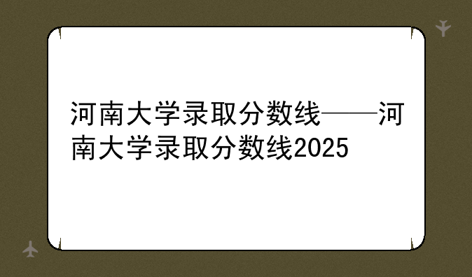 河南大学录取分数线——河南大学录取分数线2025