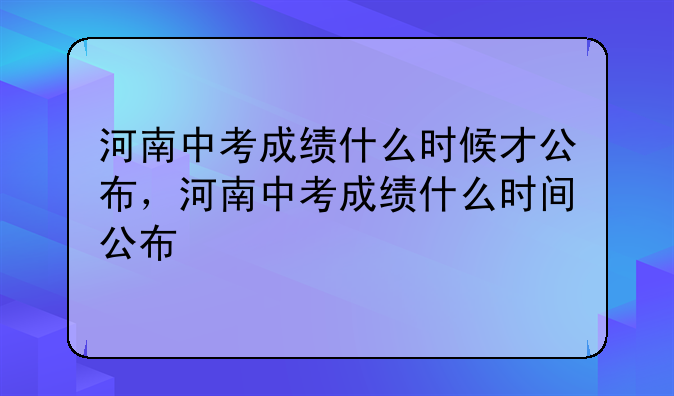 河南中考成绩什么时候才公布，河南中考成绩什么时间公布